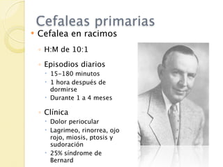 Cefaleas primarias
   Cefalea en racimos
    ◦ H:M de 10:1
    ◦ Episodios diarios
      15-180 minutos
      1 hora después de
       dormirse
      Durante 1 a 4 meses

    ◦ Clínica
      Dolor periocular
      Lagrimeo, rinorrea, ojo
       rojo, miosis, ptosis y
       sudoración
      25% síndrome de
       Bernard
 