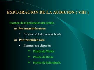 EXPLORACION DE LA AUDICION ( VIII ) Examen de la percepción del sonido. a)  Por trasmisión aérea : Palabra hablada o cuchicheada Por trasmisión ósea Examen con diapasón: Prueba de Weber Prueba de Rinne Prueba de Schwabach. 
