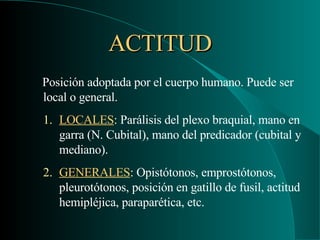 ACTITUD Posición adoptada por el cuerpo humano. Puede ser local o general. LOCALES : Parálisis del plexo braquial, mano en garra (N. Cubital), mano del predicador (cubital y mediano). GENERALES : Opistótonos, emprostótonos, pleurotótonos, posición en gatillo de fusil, actitud hemipléjica, paraparética, etc. 