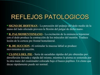 REFLEJOS PATOLOGICOS SIGNO DE HOFFMAN .-  La percusión del pulpejo del dedo medio de la mano del lado afectado provoca la flexión del pulgar de dicha mano. R. PALMOMENTONIANO .-  La excitación de la eminencia hipotenar con el dedo produce la contracción de los músculos del mentón. Traduce lesión de la corteza pre frontal homolateral. R. DE SUCCION .- Al estimular la mucosa labial se produce movimientos de succión. CLONUS DEL PIE .-  Serie de sacudidas rápidas del pie obtenidas por dorsiflexión forzada y rápida del mismo, mientras la pierna es sostenida por la otra mano del examinador colocada bajo el hueco poplíteo. Un clono que decae rápidamente puede ser normal. 