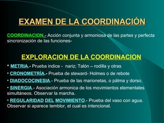 EXAMEN DE LA COORDINACIÓN COORDINACION .-  Acción conjunta y armoniosa de las partes y perfecta sincronización de las funciones- EXPLORACION DE LA COORDINACION METRIA .-  Prueba indice -  nariz; Talón – rodilla y otras CRONOMETRÍA .-  Prueba de steward- Holmes o de rebote DIADOCOCINESIA .- Prueba de las marionetas, o pálma y dorso. SINERGIA .- Asociación armonica de los movimientos elementales  simultáneos. Observar la marcha. REGULARIDAD   DEL   MOVIMIENTO .- Prueba del vaso con agua. Observar si aparece temblor, el cual es intencional. 