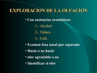 EXPLORACION DE LA OLFACION Con sustancias aromáticas: 1.-   Alcohol 2.- Tabaco  3.- Café . Examen fosa nasal por separado Huele o no huele olor agradable o no Identificar el olor 