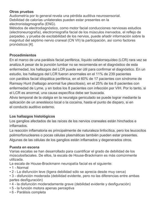 Otras pruebas
Audiometría por lo general revela una pérdida auditiva neurosensorial.
Debilidad de calorías unilaterales pueden estar presentes en la
electronistagmografía (ENG).
Métodos de electrodiagnóstico, como motor facial conducciones nerviosas estudios
(electroneurografía), electromiografía facial de los músculos inervados, el reflejo de
parpadeo, y prueba de excitabilidad de los nervios, puede añadir información sobre la
magnitud del séptimo nervio craneal (CN VII) la participación, así como factores
pronósticos [4].


Procedimientos
En el marco de una parálisis facial periférica, líquido cefalorraquídeo (LCR) rara vez se
analiza.A pesar de la punción lumbar no se recomienda en el diagnóstico de esta
enfermedad, los hallazgos del LCR puede ser útil para confirmar el diagnóstico. En un
estudio, los hallazgos del LCR fueron anormales en el 11% de 239 pacientes
con parálisis facial idiopática periférica, en el 60% de 17 pacientes con síndrome de
Ramsay Hunt (hallazgo anormal fue pleocitosis), en el 25% de los 8 pacientes con
enfermedad de Lyme, y en todos los 8 pacientes con infección por VIH. Por lo tanto, si
el LCR es anormal, una causa específica debe ser buscada.
Alivio temporal de la otalgia en la neuralgia geniculado se puede lograr mediante la
aplicación de un anestésico local o la cocaína, hasta el punto de disparo, si en
el conducto auditivo externo.

Los hallazgos histológicos
Los ganglios afectados de las raíces de los nervios craneales están hinchados e
inflamados.
La reacción inflamatoria es principalmente de naturaleza linfocítica, pero los leucocitos
polimorfonucleares o pocas células plasmáticas también pueden estar presentes.
Algunas de las células de los ganglios están inflamados y degenerados otros.

Puesta en escena
Varias escalas se han desarrollado para cuantificar el grado de debilidad de los
músculosfaciales. De ellos, la escala de House-Brackmann es más comúnmente
utilizada.
La escala de House-Brackmann neuropatía facial es el siguiente:
• 1 - Normal
• 2 - La disfunción leve (ligera debilidad sólo se aprecia desde muy cerca)
• 3 - disfunción moderada (debilidad evidente, pero no las diferencias entre ambas
partes desfiguración)
• 4 - la disfunción moderadamente grave (debilidad evidente y desfiguración)
• 5 - la función motora apenas perceptiva
• 6 - Parálisis completa
 