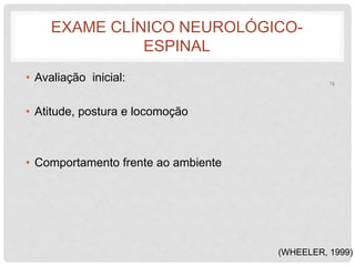 EXAME CLÍNICO NEUROLÓGICO-ESPINAL 
• Avaliação inicial: 
• Atitude, postura e locomoção 
• Comportamento frente ao ambiente 
14 
(WHEELER, 1999) 
 