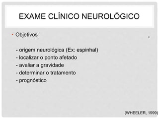 EXAME CLÍNICO NEUROLÓGICO 
• Objetivos 
- origem neurológica (Ex: espinhal) 
- localizar o ponto afetado 
- avaliar a gravidade 
- determinar o tratamento 
- prognóstico 
2 
(WHEELER, 1999) 
 