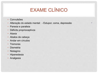 EXAME CLÍNICO 
• Convulsões 
• Alteração do estado mental: - Estupor, coma, depressão 
• Paresia e paralisia 
• Déficits proprioceptivos 
• Ataxia 
• Abalos de cabeça 
• Andar em círculos 
• Tremores 
• Dismetria 
• Nistagmo 
• Hiperestesia 
• Analgesia 
6 
 