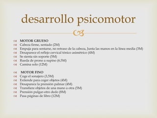  MOTOR GRUESO
 Cabeza firme, sentado (2M)
 Empuja para sentarse, no retraso de la cabeza, Junta las manos en la línea media (3M)
 Desaparece el reflejo cervical tónico asimétrico (4M)
 Se sienta sin soporte (5M)
 Rueda de prono a supino (6,5M)
 Camina solo (12M)
 MOTOR FINO
 Coge el sonajero (3,5M)
 Extiende para coger objetos (4M)
 Desaparece la prensión palmar (4M)
 Transfiere objetos de una mano a otra (5M)
 Prensión pulgar-otro dedo (8M)
 Pasa páginas de libro (12M)
desarrollo psicomotor
 