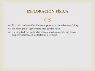
 El recién nacido a término suele pesar aproximadamente 3,4 kg
 los niños pesan ligeramente más que las niñas.
 La longitud y el perímetro craneal medios son 50 cm y 35 cm
respectivamente, en los lactantes a término.
EXPLORACIÓN FÍSICA
 