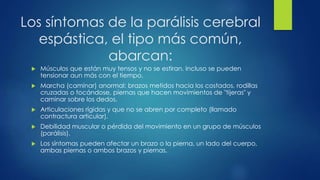 Los síntomas de la parálisis cerebral
espástica, el tipo más común,
abarcan:
 Músculos que están muy tensos y no se estiran. Incluso se pueden
tensionar aun más con el tiempo.
 Marcha (caminar) anormal: brazos metidos hacia los costados, rodillas
cruzadas o tocándose, piernas que hacen movimientos de "tijeras" y
caminar sobre los dedos.
 Articulaciones rígidas y que no se abren por completo (llamado
contractura articular).
 Debilidad muscular o pérdida del movimiento en un grupo de músculos
(parálisis).
 Los síntomas pueden afectar un brazo o la pierna, un lado del cuerpo,
ambas piernas o ambos brazos y piernas.
 