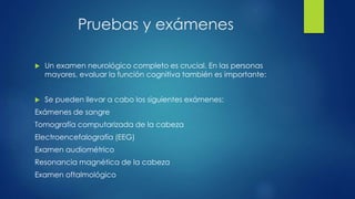 Pruebas y exámenes
 Un examen neurológico completo es crucial. En las personas
mayores, evaluar la función cognitiva también es importante:
 Se pueden llevar a cabo los siguientes exámenes:
Exámenes de sangre
Tomografía computarizada de la cabeza
Electroencefalografía (EEG)
Examen audiométrico
Resonancia magnética de la cabeza
Examen oftalmológico
 