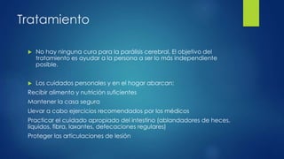Tratamiento
 No hay ninguna cura para la parálisis cerebral. El objetivo del
tratamiento es ayudar a la persona a ser lo más independiente
posible.
 Los cuidados personales y en el hogar abarcan:
Recibir alimento y nutrición suficientes
Mantener la casa segura
Llevar a cabo ejercicios recomendados por los médicos
Practicar el cuidado apropiado del intestino (ablandadores de heces,
líquidos, fibra, laxantes, defecaciones regulares)
Proteger las articulaciones de lesión
 