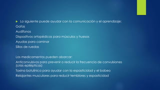 Lo siguiente puede ayudar con la comunicación y el aprendizaje:
Gafas
Audífonos
Dispositivos ortopédicos para músculos y huesos
Ayudas para caminar
Sillas de ruedas
Los medicamentos pueden abarcar:
Anticonvulsivos para prevenir o reducir la frecuencia de convulsiones
(crisis epilépticas)
Toxina botulínica para ayudar con la espasticidad y el babeo
Relajantes musculares para reducir temblores y espasticidad
 