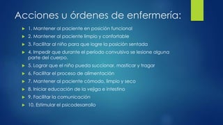 Acciones u órdenes de enfermería:
 1. Mantener al paciente en posición funcional
 2. Mantener al paciente limpio y confortable
 3. Facilitar al niño para que logre la posición sentada
 4. Impedir que durante el período convulsivo se lesione alguna
parte del cuerpo.
 5. Lograr que el niño pueda succionar, masticar y tragar
 6. Facilitar el proceso de alimentación
 7. Mantener al paciente cómodo, limpio y seco
 8. Iniciar educación de la vejiga e intestino
 9. Facilitar la comunicación
 10. Estimular el psicodesarrollo
 
