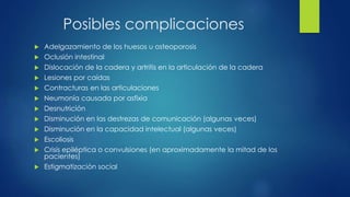 Posibles complicaciones
 Adelgazamiento de los huesos u osteoporosis
 Oclusión intestinal
 Dislocación de la cadera y artritis en la articulación de la cadera
 Lesiones por caídas
 Contracturas en las articulaciones
 Neumonía causada por asfixia
 Desnutrición
 Disminución en las destrezas de comunicación (algunas veces)
 Disminución en la capacidad intelectual (algunas veces)
 Escoliosis
 Crisis epiléptica o convulsiones (en aproximadamente la mitad de los
pacientes)
 Estigmatización social
 