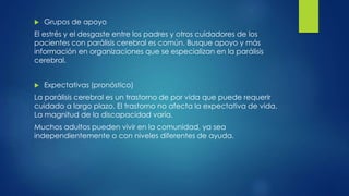  Grupos de apoyo
El estrés y el desgaste entre los padres y otros cuidadores de los
pacientes con parálisis cerebral es común. Busque apoyo y más
información en organizaciones que se especializan en la parálisis
cerebral.
 Expectativas (pronóstico)
La parálisis cerebral es un trastorno de por vida que puede requerir
cuidado a largo plazo. El trastorno no afecta la expectativa de vida.
La magnitud de la discapacidad varía.
Muchos adultos pueden vivir en la comunidad, ya sea
independientemente o con niveles diferentes de ayuda.
 