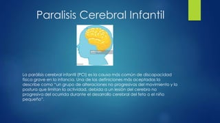Paralisis Cerebral Infantil
La parálisis cerebral infantil (PCI) es la causa más común de discapacidad
física grave en la infancia. Una de las definiciones más aceptadas la
describe como “un grupo de alteraciones no progresivas del movimiento y la
postura que limitan la actividad, debida a un lesión del cerebro no
progresiva del ocurrida durante el desarrollo cerebral del feto o el niño
pequeño”.
 