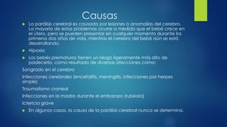 Causas
 La parálisis cerebral es causada por lesiones o anomalías del cerebro.
La mayoría de estos problemas ocurre a medida que el bebé crece en
el útero, pero se pueden presentar en cualquier momento durante los
primeros dos años de vida, mientras el cerebro del bebé aún se está
desarrollando.
 Hipoxia
 Los bebés prematuros tienen un riesgo ligeramente más alto de
padecerla, como resultado de diversas afecciones como:
Sangrado en el cerebro
Infecciones cerebrales (encefalitis, meningitis, infecciones por herpes
simple)
Traumatismo craneal
Infecciones en la madre durante el embarazo (rubéola)
Ictericia grave
 En algunos casos, la causa de la parálisis cerebral nunca se determina.
 
