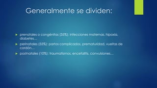 Generalmente se dividen:
 prenatales o congénitas (35%): infecciones maternas, hipoxia,
diabetes…
 perinatales (55%): partos complicados, prematuridad, vueltas de
cordón…
 postnatales (10%): traumatismos, encefalitis, convulsiones…
 