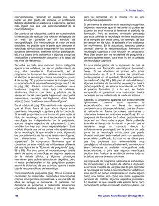 A. Robles Bayón
Rev Cubana Neurol Neurocir. 2015;5(2):186–9188
intervencionista. Teniendo en cuenta que, para
lograr un alto grado de eficacia, el profesional
debería dedicarse en exclusiva a esa tarea, parece
más lógico que sea una subespecialidad de la
neurorradiología.
En cuanto a las rotaciones, podría ser cuestionable
la necesidad de realizar una rotación obligatoria de
un mes de duración en un servicio de
neuropatología. Sin menospreciar el valor de esta
disciplina, es posible que la parte que compete al
neurólogo clínico pueda integrarse en las sesiones
docentes (seminarios, sesiones clínico–patológicas,
etc.) y a través de la asistencia a algunas autopsias
(realización y presentación posterior) a lo largo de
los años de residencia.
Se echa en falta una mención como categoría
aparte a las cefaleas, por ser un padecimiento de
muy alta prevalencia. Curiosamente, en el
programa de formación las cefaleas se consideran
al abordar la semiología clínica neurológica (punto
4 de la pág. 72) y posteriormente se incluyen como
un apartado de la neuro–oftalmología (punto 6.b de
la pág. 84). Parece incorrecto considerar esos
trastornos (migraña, otros tipos de cefaleas,
síndromes clínicos con dolor y pérdida de la
sensación facial, neuropatía trigeminal, neuropatía
mentoniana, neuralgia del trigémino, dolor facial
atípico) como “trastornos neuroftalmológicos”.
En el módulo 6 (pág. 73) resultaría más apropiado
que el título fuera el que ahora figura entre
paréntesis: Neurología cognitiva y de la conducta.
Si se está proponiendo una formación para optar al
título de neurólogo, se está reconociendo que la
neurología es independiente de la psiquiatría,
aunque tengan aspectos de solapamiento (como
también los hay con otras especialidades). Este
módulo afronta una de las partes más apasionantes
de la neurología, la que estudia y trata, siguiendo
los procedimientos de las otras áreas neurológicas,
las alteraciones de “funciones cerebrales
superiores”. Se comprueba fácilmente que el
contenido de este módulo es nítidamente diferente
del que figura en la “Rotación de psiquiatría” (pág.
88 y 89). Por otra parte, el neuropsicólogo puede
servir de apoyo al neurólogo en algunos aspectos
de la historia clínica, y algunos psicólogos
intervienen para aplicar estimulación cognitiva, pero
ni estos profesionales ni los psiquiatras pueden
asumir la titularidad de una actividad que va a estar
bajo la responsabilidad del neurólogo.
En la rotación de psiquiatría (pág. 88) se expresa la
necesidad de desarrollar habilidades relacionadas
con las emergencias psiquiátricas, y en una lista de
ellas se incluye la demencia. El paciente con
demencia es propenso a desarrollar situaciones
urgentes diversas, psiquiátricas y de otros tipos,
pero la demencia en sí misma no es una
emergencia psiquiátrica.
Si centramos la atención en la neurología cognitiva,
debemos reconocer que el residente no puede ser
experto en esta materia al terminar el período de
formación. Pero es erróneo terminarlo pensando
que esta parte de la neurología no tiene importancia
si se compara con otras como, por ejemplo, las que
se centran en los ictus, la epilepsia o los trastornos
del movimiento. En la actualidad, tampoco parece
correcto desviar la responsabilidad formativa en
neurología cognitiva a una rotación en psiquiatría.
Más bien deben ser los residentes de psiquiatría y
geriatría quienes roten, para este fin, en la consulta
de neurología cognitiva.
En una visión global, da la impresión de que se
programa una formación neurológica demasiado
breve. Si se añadiera un primer año extra,
introduciendo en 6 u 8 meses las rotaciones
contempladas en el apartado “Rotación preliminar
de medicina” (pág. 89 y 90), y en el resto del tiempo
algunos módulos de formación neurológica básica
(teórico–práctica), se estaría extendiendo un 33 %
el periodo formativo y, a la vez, se habría
enriquecido al garantizar una instrucción básica
necesaria en las materias de la medicina interna.
Además, el programa aparenta ser excesivamente
“generalista”. Parece dejar apartada la
especialización real en áreas de especial
competencia (o subespecialidades), que se ofrecen
al residente en forma de clases, seminarios o
rotaciones breves en unidades específicas. En un
programa de formación de 3 años, probablemente
debe ser así. Pero sabe a poco. Sería preferible
extender el tiempo de formación y permitir que el
residente tenga un contacto directo lo
suficientemente prolongado con la práctica de cada
parte de la neurología como para que pueda
afrontar cualquier enfermedad como un verdadero
especialista cualificado. Lo cual no es óbice para
que los pacientes con enfermedades muy
complejas o refractarias al tratamiento convencional
sean derivados a unidades monográficas más
especializadas, o para que algunos neurólogos
decidan tras finalizar la residencia centrar toda su
actividad en una de esas unidades.
La propuesta de programa publicada es exhaustiva.
Su minuciosidad y el hecho de abrirla a discusión
externa es muestra de un gran interés por optimizar
la neurología en Cuba. Los comentarios vertidos en
este escrito no deben interpretarse en modo alguno
como una crítica, sino como una mera sugerencia
personal de matizar algunos aspectos puntuales.
En realidad, el que redacta este escrito tiene poco
conocimiento sobre el contexto médico cubano, por
 