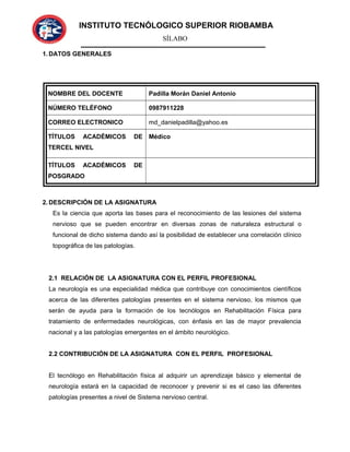 INSTITUTO TECNÓLOGICO SUPERIOR RIOBAMBA
SÍLABO
1. DATOS GENERALES
NOMBRE DEL DOCENTE Padilla Morán Daniel Antonio
NÚMERO TELÉFONO 0987911228
CORREO ELECTRONICO md_danielpadilla@yahoo.es
TÍTULOS ACADÉMICOS DE
TERCEL NIVEL
Médico
TÍTULOS ACADÉMICOS DE
POSGRADO
2. DESCRIPCIÓN DE LA ASIGNATURA
Es la ciencia que aporta las bases para el reconocimiento de las lesiones del sistema
nervioso que se pueden encontrar en diversas zonas de naturaleza estructural o
funcional de dicho sistema dando así la posibilidad de establecer una correlación clínico
topográfica de las patologías.
2.1 RELACIÓN DE LA ASIGNATURA CON EL PERFIL PROFESIONAL
La neurología es una especialidad médica que contribuye con conocimientos científicos
acerca de las diferentes patologías presentes en el sistema nervioso, los mismos que
serán de ayuda para la formación de los tecnólogos en Rehabilitación Física para
tratamiento de enfermedades neurológicas, con énfasis en las de mayor prevalencia
nacional y a las patologías emergentes en el ámbito neurológico.
2.2 CONTRIBUCIÓN DE LA ASIGNATURA CON EL PERFIL PROFESIONAL
El tecnólogo en Rehabilitación física al adquirir un aprendizaje básico y elemental de
neurología estará en la capacidad de reconocer y prevenir si es el caso las diferentes
patologías presentes a nivel de Sistema nervioso central.
 