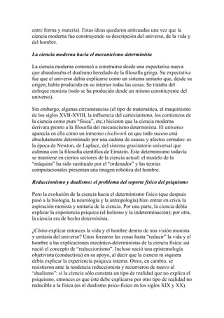 entre forma y materia). Estas ideas quedaron anticuadas una vez que la
ciencia moderna fue construyendo su descripción del universo, de la vida y
del hombre.
La ciencia moderna hacia el mecanicismo determinista
La ciencia moderna comenzó a construirse desde una expectativa nueva
que abandonaba el dualismo heredado de la filosofía griega. Su expectativa
fue que el universo debía explicarse como un sistema unitario que, desde su
origen, había producido en su interior todas las cosas. Se trataba del
enfoque monista (todo se ha producido desde un mismo constituyente del
universo).
Sin embargo, algunas circunstancias (el tipo de matemática, el maquinismo
de los siglos XVII-XVIII, la influencia del cartesianismo, los comienzos de
la ciencia como pura “física”, etc.) hicieron que la ciencia moderna
derivara pronto a la filosofía del mecanicismo determinista. El universo
aparecía en ella como un inmenso clockwork en que todo suceso está
absolutamente determinado por una cadena de causas y afectos cerrados: es
la época de Newton, de Laplace, del sistema gravitatorio universal que
culmina con la filosofía científica de Einstein. Este determinismo todavía
se mantiene en ciertos sectores de la ciencia actual: el modelo de la
“máquina” ha sido sustituido por el “ordenador” y las teorías
computacionales presentan una imagen robótica del hombre.
Reduccionismo y dualismo: el problema del soporte físico del psiquismo
Pero la evolución de la ciencia hacia el determinismo físico (que después
pasó a la biología, la neurología y la antropología) hizo entrar en crisis la
aspiración monista y unitaria de la ciencia. Por una parte, la ciencia debía
explicar la experiencia psíquica (el holismo y la indeterminación); por otra,
la ciencia era de hecho determinista.
¿Cómo explicar entonces la vida y el hombre dentro de una visión monista
y unitaria del universo? Unos forzaron las cosas hasta “reducir” la vida y el
hombre a las explicaciones mecánico-deterministas de la ciencia física: así
nació el concepto de “reduccionismo”. Incluso nació una epistemología
objetivista (conductista) en su apoyo, al decir que la ciencia ni siquiera
debía explicar la experiencia psíquica interna. Otros, en cambio, se
resistieron ante la tendencia reduccionista y recurrieron de nuevo al
“dualismo”: si la ciencia sólo constata un tipo de realidad que no explica el
psiquismo, entonces es que éste debe explicarse por otro tipo de realidad no
reducible a la física (es el dualismo psico-físico en los siglos XIX y XX).
 