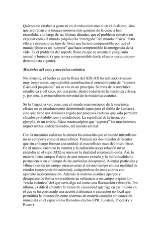 Quienes no estaban a gusto ni en el reduccionismo ni en el dualismo, sino
que aspiraban a la imagen monista más genuina de la ciencia han
entendido, a lo largo de las últimas décadas, que el problema consiste en
explicar cómo el mundo psíquico ha “emergido” del mundo “físico”. Para
ello era necesario un tipo de física que hiciera comprensible por qué el
mundo físico es un “soporte” que hace comprensible la emergencia de la
vida. Es el problema del soporte físico en que se asienta el psiquismo
animal y humano (y que no era comprensible desde el puro mecanicismo-
determinista vigente).
Mecánica del caos y mecánica cuántica
No obstante, el hecho es que la física del XIX-XX ha realizado avances
muy importantes, cuya posible contribución al entendimiento del “soporte
físico del psiquismo” no se vio en un principio. Se trata de la mecánica
estadística y del caos, por una parte, dentro todavía de la mecánica clásica,
y, por otra, la extraordinaria novedad de la mecánica cuántica.
Se ha llegado a ver, pues, que el mundo macroscópico de la mecánica
clásica no es absolutamente determinado (apto para el diablo de Laplace),
sino que tiene una dinámica regida por procesos caóticos que sólo permiten
cálculos probabilísticos y estadísticos. La superficie de la tierra, por
ejemplo, es un ámbito físico macroscópico que “soporta” los movimientos
imprevisibles, indeterminados, del mundo animal.
Con la mecánica cuántica la ciencia ha conocido que el mundo microfísico
no se comporta como el macrofísico. Parecen ser dos mundos diferentes
que sin embargo forman una unidad: el macrofísico nace del microfísico.
En el mundo cuántico la materia y la radiación (cuya relación no se
entendía en el siglo XIX) se unen en la dualidad corpúsculo-onda. Así, la
materia llena campos físicos de una manera extraña y la individualidad o
permanencia en el tiempo de las partículas desaparece. Además partículas y
vibraciones de un campo parecen estar al mismo tiempo en una multitud de
estados (superposición cuántica), colapsándose de unos a otros con
aparente indeterminación. Además la materia cuántica aparece y
desaparece de forma sorprendente en referencia a un campo originario o
“vacío cuántico” del que sería algo así como una fluctuación vibratoria. Por
último, es difícil entender la forma de causalidad que rige en ese mundo en
el que se ha constatado una acción a distancia o causación no local que
permitiría la interacción entre sistemas de materia cuántica sin conexión
inmediata en el espacio (los llamados efectos EPR, Einstein, Podolsky y
Rosen).
 