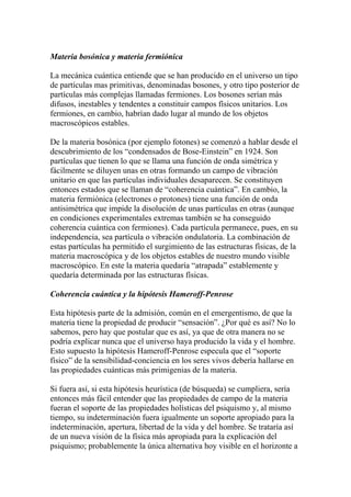 Materia bosónica y materia fermiónica
La mecánica cuántica entiende que se han producido en el universo un tipo
de partículas mas primitivas, denominadas bosones, y otro tipo posterior de
partículas más complejas llamadas fermiones. Los bosones serían más
difusos, inestables y tendentes a constituir campos físicos unitarios. Los
fermiones, en cambio, habrían dado lugar al mundo de los objetos
macroscópicos estables.
De la materia bosónica (por ejemplo fotones) se comenzó a hablar desde el
descubrimiento de los “condensados de Bose-Einstein” en 1924. Son
partículas que tienen lo que se llama una función de onda simétrica y
fácilmente se diluyen unas en otras formando un campo de vibración
unitario en que las partículas individuales desaparecen. Se constituyen
entonces estados que se llaman de “coherencia cuántica”. En cambio, la
materia fermiónica (electrones o protones) tiene una función de onda
antisimétrica que impide la disolución de unas partículas en otras (aunque
en condiciones experimentales extremas también se ha conseguido
coherencia cuántica con fermiones). Cada partícula permanece, pues, en su
independencia, sea partícula o vibración ondulatoria. La combinación de
estas partículas ha permitido el surgimiento de las estructuras físicas, de la
materia macroscópica y de los objetos estables de nuestro mundo visible
macroscópico. En este la materia quedaría “atrapada” establemente y
quedaría determinada por las estructuras físicas.
Coherencia cuántica y la hipótesis Hameroff-Penrose
Esta hipótesis parte de la admisión, común en el emergentismo, de que la
materia tiene la propiedad de producir “sensación”. ¿Por qué es así? No lo
sabemos, pero hay que postular que es así, ya que de otra manera no se
podría explicar nunca que el universo haya producido la vida y el hombre.
Esto supuesto la hipótesis Hameroff-Penrose especula que el “soporte
físico” de la sensibilidad-conciencia en los seres vivos debería hallarse en
las propiedades cuánticas más primigenias de la materia.
Si fuera así, si esta hipótesis heurística (de búsqueda) se cumpliera, sería
entonces más fácil entender que las propiedades de campo de la materia
fueran el soporte de las propiedades holísticas del psiquismo y, al mismo
tiempo, su indeterminación fuera igualmente un soporte apropiado para la
indeterminación, apertura, libertad de la vida y del hombre. Se trataría así
de un nueva visión de la física más apropiada para la explicación del
psiquismo; probablemente la única alternativa hoy visible en el horizonte a
 