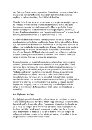 una física preferentemente corpuscular, discontinua, en un espacio métrico
(incapaz de explicar el holismo psíquico) y determinista (incapaz de
explicar la indeterminación y flexibilidad de la vida).
No cabe duda de que los seres vivos tienen un cuerpo macroscópico que se
ha formado evolutivamente con materia fermiónica, menos apta para
fundar campos unitarios e indeterminación. Habría que hallar de qué
manera la vida posee también materia cuántica primigenia, bosónica, y
formas de coherencia cuántica que “soportaran físicamente” la sensación, el
holismo, la indeterminación y la agencialidad de la vida.
La hipótesis Hameroff-Penrose supone que estos nichos de materia en
estado cuántico se hallarían en el interior hueco de los microtúbulos. Estos
son unas estructuras filamentosas formadas en el citoesqueleto de todas las
células con variadas funciones evolutivas. Una de ellas sería la de producir
la sensación y los estados de conciencia. Por acción a distancia no local
(los efectos llamados EPR) entrarían interacción por coherencia cuántica
sistemas complejos de neuronas en el cerebro. Estos sistemas cuánticos
serían el soporte físico de la sensación-conciencia.
En estado normal los micrúbulos estarían en el estado de superposición
cuántica (indeterminación ante una variedad de estados posibles). En el
momento de su participación en una actividad psíquica (por ejemplo, ver
una imagen) los microtúbulos dejarían la superposición y sufrirían la
“reducción objetiva” o colapso de su función de onda a una vibración
determinada que entraría en coherencia cuántica en el sistema de
microtúbulos que participan en esa actividad. Esta actividad cuántica
estaría relacionada con las redes neuronales macroscópicas, y la bioquímica
interior a la neurona, ascendentemente (vg. cuando la imagen exterior
impone una imagen) y descendentemente (vg. cuando el pensamiento
dirige el movimiento). Estas cuestiones están siendo investigadas en la
actualidad.
Los biofotones de Popp
La biofotónica estudia la emisión y absorción de luz en tejidos vivientes.
Tiene una larga historia, pero Fritz Albert Popp contribuyó recientemente a
la revitalización de esta disciplina. Propuso una hipótesis sobre la relación
de la luz y los campos en la producción de ciertos tipos de cáncer que no
fue bien recibida. Esto le causó problemas, pero hoy está fuera de toda
duda experimental el papel de la luz en la materia viva: los campos de
coherencia cuántica creados en los tejidos vivientes y el papel de la luz en
los procesos de intercomunicación celular.
 
