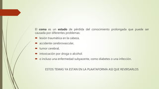 El coma es un estado de pérdida del conocimiento prolongada que puede ser
causada por diferentes problemas:
 lesión traumática en la cabeza,
 accidente cerebrovascular,
 tumor cerebral,
 intoxicación por droga o alcohol.
 o incluso una enfermedad subyacente, como diabetes o una infección.
ESTOS TEMAS YA ESTAN EN LA PLAATAFORMA ASI QUE REVIRSARLOS
 