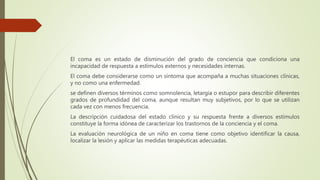 El coma es un estado de disminución del grado de conciencia que condiciona una
incapacidad de respuesta a estímulos externos y necesidades internas.
El coma debe considerarse como un síntoma que acompaña a muchas situaciones clínicas,
y no como una enfermedad.
se definen diversos términos como somnolencia, letargia o estupor para describir diferentes
grados de profundidad del coma, aunque resultan muy subjetivos, por lo que se utilizan
cada vez con menos frecuencia.
La descripción cuidadosa del estado clínico y su respuesta frente a diversos estímulos
constituye la forma idónea de caracterizar los trastornos de la conciencia y el coma.
La evaluación neurológica de un niño en coma tiene como objetivo identificar la causa,
localizar la lesión y aplicar las medidas terapéuticas adecuadas.
 