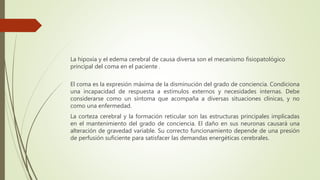 La hipoxia y el edema cerebral de causa diversa son el mecanismo fisiopatológico
principal del coma en el paciente .
El coma es la expresión máxima de la disminución del grado de conciencia. Condiciona
una incapacidad de respuesta a estímulos externos y necesidades internas. Debe
considerarse como un síntoma que acompaña a diversas situaciones clínicas, y no
como una enfermedad.
La corteza cerebral y la formación reticular son las estructuras principales implicadas
en el mantenimiento del grado de conciencia. El daño en sus neuronas causará una
alteración de gravedad variable. Su correcto funcionamiento depende de una presión
de perfusión suficiente para satisfacer las demandas energéticas cerebrales.
 