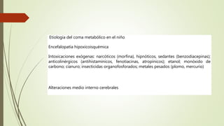 Etiología del coma metabólico en el niño
Encefalopatía hipoxicoisquémica
Intoxicaciones exógenas: narcóticos (morfina), hipnóticos, sedantes (benzodiacepinas);
anticolinérgicos (antihistamínicos, fenotiacinas, atropínicos); etanol; monóxido de
carbono; cianuro; insecticidas organofosforados; metales pesados (plomo, mercurio)
Alteraciones medio interno cerebrales
 