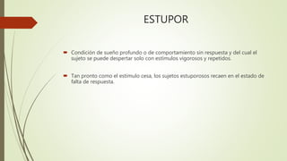 ESTUPOR
 Condición de sueño profundo o de comportamiento sin respuesta y del cual el
sujeto se puede despertar solo con estímulos vigorosos y repetidos.
 Tan pronto como el estimulo cesa, los sujetos estuporosos recaen en el estado de
falta de respuesta.
 