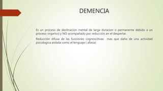 DEMENCIA
Es un proceso de declinacion mental de larga duracion o permanente debido a un
proceso organico y NO acompañado por reducción en el despertar.
Reducción difusa de las funciones cognoscitivas mas que daño de una actividad
psicologica aislada como el lenguaje ( afasia)
 
