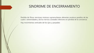 SINDR0ME DE ENCERRAMIENTO
Perdida de fibras nerviosas motoras supranucleares aferentes produce paralisis de las
cuatro extremidades y de los nervios craneales inferiores sin perdida de la conciencia.
Hay movimientos verticales de los ojos y parpadeo
 
