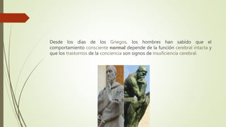 Desde los días de los Griegos, los hombres han sabido que el
comportamiento consciente normal depende de la función cerebral intacta y
que los trastornos de la conciencia son signos de insuficiencia cerebral.
 