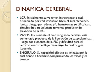 DINAMICA CEREBRAL LCR: Inicialmente su volumen intracraneano está disminuido por redistribución hacia el subaracnoideo lumbar, luego por edema y/o hematomas se dificulta su circulación y su volumen aumenta, produciendo elevación de la PIC VASOS: Inicialmente el flujo sanguíneo cerebral está aumentado producto de la liberación de catecolaminas;  luego por aumento de la PIC y dificultad para el retorno venoso el flujo disminuye, lo cual origina isquemia. ENCÉFALO: Su capacidad plástica es limitada por lo cual tiende a herniarse,comprimiendo los vasos y el tronco. 
