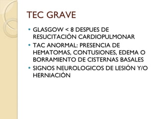 TEC GRAVE GLASGOW < 8 DESPUES DE RESUCITACIÓN CARDIOPULMONAR TAC ANORMAL: PRESENCIA DE HEMATOMAS, CONTUSIONES, EDEMA O BORRAMIENTO DE CISTERNAS BASALES SIGNOS NEUROLOGICOS DE LESIÓN Y/O HERNIACIÓN 