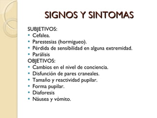 SIGNOS Y SINTOMAS SUBJETIVOS: Cefalea. Parestesias (hormigueo). Pérdida de sensibilidad en alguna extremidad. Parálisis OBJETIVOS: Cambios en el nivel de conciencia. Disfunción de pares craneales. Tamaño y reactividad pupilar. Forma pupilar. Diaforesis Náusea y vómito. 