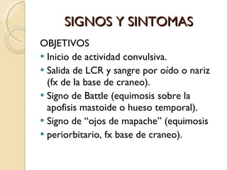 SIGNOS Y SINTOMAS OBJETIVOS Inicio de actividad convulsiva. Salida de LCR y sangre por oído o nariz (fx de la base de craneo). Signo de Battle (equimosis sobre la  apofisis mastoide o hueso temporal). Signo de “ojos de mapache” (equimosis  periorbitario, fx base de craneo). 