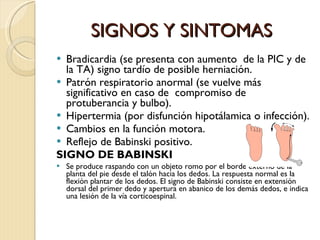 SIGNOS Y SINTOMAS Bradicardia (se presenta con aumento  de la PIC y de la TA) signo tardío de posible herniación. Patrón respiratorio anormal (se vuelve más significativo en caso de  compromiso de protuberancia y bulbo). Hipertermia (por disfunción hipotálamica o infección). Cambios en la función motora. Reflejo de Babinski positivo.   SIGNO DE BABINSKI Se produce raspando con un objeto romo por el borde externo de la planta del pie desde el talón hacia los dedos. La respuesta normal es la flexión plantar de los dedos. El signo de Babinski consiste en extensión dorsal del primer dedo y apertura en abanico de los demás dedos, e indica una lesión de la vía corticoespinal. 