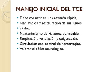 MANEJO INICIAL DEL TCE Debe consistir en una revisión rápida,  reanimación y restauración de sus signos  vitales. Mantenimiento de vía aérea permeable. Respiración, ventilación y oxigenación. Circulación con control de hemorragias. Valorar el défict neurologico. 