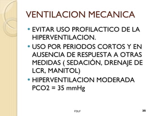 VENTILACION MECANICA EVITAR USO PROFILACTICO DE LA HIPERVENTILACION. USO POR PERIODOS CORTOS Y EN AUSENCIA DE RESPUESTA A OTRAS MEDIDAS ( SEDACIÓN, DRENAJE DE LCR, MANITOL) HIPERVENTILACION MODERADA  PCO2 = 35 mmHg FDLF 