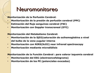 Neuromonitoreo  Monitorización de la Perfusión Cerebral: Monitorización de la presión de perfusión cerebral (PPC) Estimación del flujo sanguíneo cerebral (FSC) Monitorización con Doppler transcraneal (DTC) Monitorización del Metabolismo Cerebral: Monitorización de la SjO2(saturación de oxihemoglobina a nivel  del bulbo de la vena yugular interna Monitorización con NIRS(ScO2) near infrared spectroscopy Monitorización mediante microdiálisis Monitorización de la Función Cerebral : para valorar isquemia cerebral Monitorización del EEG (electroencefalograma) Monitorización de los PE (potenciales evocados)  