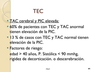 TEC TAC cerebral y PIC elevada: 60% de pacientes con TEC y TAC anormal tienen elevación de la PIC. 13 % de casos con TEC y TAC normal tienen elevación de la PIC. Factores de riesgo: edad > 40 a ños , P. Sistólica < 90 mmhg, rigidez de decorticación. o descerebración. FDLF 
