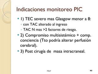 Indicaciones monitoreo PIC 1) TEC severo mas Glasgow menor a 8: con TAC alterado al ingreso TAC N mas >2 factores de riesgo. 2) Compromiso multisistémico + comp. conciencia (Tto podría alterar perfusión cerebral). 3) Post cirugía de  masa intracraneal. FDLF 