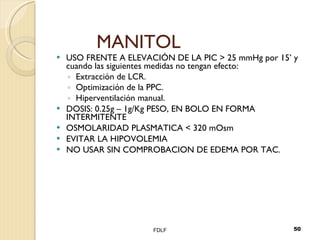 MANITOL USO FRENTE A ELEVACIÓN DE LA PIC > 25 mmHg por 15’ y cuando las siguientes medidas no tengan efecto: Extracción de LCR. Optimización de la PPC. Hiperventilación manual. DOSIS: 0.25g – 1g/Kg PESO, EN BOLO EN FORMA INTERMITENTE OSMOLARIDAD PLASMATICA < 320 mOsm EVITAR LA HIPOVOLEMIA NO USAR SIN COMPROBACION DE EDEMA POR TAC. FDLF 