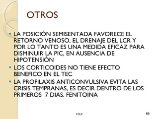 OTROS LA POSICIÓN SEMISENTADA FAVORECE EL RETORNO VENOSO, EL DRENAJE DEL LCR Y POR LO TANTO ES UNA MEDIDA EFICAZ PARA DISMINUIR LA PIC, EN AUSENCIA DE HIPOTENSIÓN LOS CORTICOIDES NO TIENE EFECTO BENEFICO EN EL TEC LA PROFILAXIS ANTICONVULSIVA EVITA LAS CRISIS TEMPRANAS, ES DECIR DENTRO DE LOS PRIMEROS  7 DIAS. FENITOINA FDLF 
