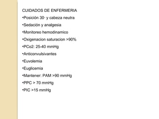 CUIDADOS DE ENFERMERIA Posición 30· y cabeza neutra Sedación y analgesia Monitoreo hemodinamico Oxigenacion saturacion >90% PCo2: 25-40 mmHg Anticonvulsivantes Euvolemia Euglicemia Mantener: PAM >90 mmHg PPC > 70 mmHg PIC >15 mmHg 