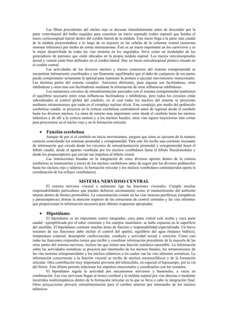 Las fibras procedentes del núcleo rojo se decusan inmediatamente antes de descender por la
parte ventrolateral del bulbo raquídeo para constituir un tracto separado (rubro espinal) que bordea el
tracto corticoespinal lateral dentro del cordón lateral de la médula. Este tracto llega a la parte más caudal
de la médula proyectándose a lo largo de su trayecto en las células de la columna ventral (neuronas
motoras inferiores) por medio de cortas interneuronas. Éste es un tracto importante en los carnívoros y es
la mejor desarrollada de todas las vías motoras en los ungulados. Sirve como un modulador de los
generadores de patrones que están ubicados en la propia médula espinal. Los tractos reticuloespinales
dorsal y ventral están bien definidos en el cordón lateral. Hay un tracto reticuloespinal póntico situado en
el cordón ventral.
         Las actividades de los diversos núcleos y tractos conectores del sistema extrapiramidal se
encuentran íntimamente coordinados y tan finamente equilibrados que el daño de cualquiera de sus partes
puede comprometer seriamente la aptitud para mantener la postura o ejecutar movimientos intencionales.
Las distintas partes del sistema cumplen funciones diferentes, pues algunas son facilitadoras, otras
inhibidoras y otras más son facilitadoras mediante la eliminación de otras influencias inhibidoras.
         Los numerosos circuitos de retroalimentación asociados con el sistema extrapiramidal mantienen
el equilibrio necesario entre estas influencias facilitadoras e inhibidoras, pero todos los circuitos están
subordinados al control global del cerebelo, en el cual todos los núcleos del sistema se proyectan
mediante retransmisores que están en el complejo nuclear olivar. Este complejo, por medio del pedúnculo
cerebeloso caudal, se proyecta en la corteza cerebelosa contralateral antes de regresar desde el cerebelo
hasta los diversos núcleos. La rama de retorno más importante corre desde el cerebelo hasta los núcleos
talámicos y de allí a la corteza motora y a los núcleos basales; otras vías siguen trayectorias más cortas
para proyectarse en el núcleo rojo y en la formación reticular

    •    Función cerebelosa
         Aunque de por sí el cerebelo no inicia movimientos, asegura que éstos se ejecuten de la manera
correcta controlando los sistemas piramidal y extrapiramidal. Para este fin recibe una corriente incesante
de información que circula desde los circuitos de retroalimentación piramidal y extrapiramidal hasta el
lóbulo caudal, desde el aparato vestibular por los núcleos vestibulares hasta el lóbulo floculonodular y
desde los propioceptores que envían sus impulsos al lóbulo rostral.
         Las instrucciones basadas en la integración de estos diversos aportes dentro de la corteza
cerebelosa se retransmiten a través de los núcleos cerebelosos antes de seguir por los diversos pedúnculos
hasta los núcleos rojo y talámico, la formación reticular y los núcleos vestibulares contralaterales (parra la
coordinación de los reflejos vestibulares).

                               SISTEMA NERVIOSO CENTRAL
         El sistema nervioso visceral o autónomo rige las funciones viscerales. Cumple muchas
responsabilidades particulares que pueden definirse sucintamente como el mantenimiento del ambiente
interno dentro de límites permisibles. La concentración común en las vías motoras periféricas (simpáticas
y parasimpáticas) distrae la atención respecto de las estructuras de control centrales y las vías aferentes
que proporcionan la información necesaria para obtener respuestas apropiadas.

    •    Hipotálamo
          El hipotálamo es un importante centro integrador, cuya parte rostral está oculta y cuya parte
caudal –ejemplificada por el tuber cinereum y los cuerpos mamilares- se halla expuesta en la superficie
del encéfalo. El hipotálamo contiene muchas áreas de función y responsabilidad especializada. Un breve
resumen de sus funciones debe incluir el control del apetito, equilibrio del agua (balance hídrico),
temperatura corporal, desempeño cardiovascular, conducta y actividad sexual y emoción. Como casi
todas las funciones corporales tienen que recibir y coordinar información procedente de la mayoría de las
otras partes del sistema nervioso, incluso las que tienen una función somática ostensible. La información
sobre las actividades somáticas se proyecta por intermedio de los núcleos basales, los retransmisores de
las vías motoras extrapiramidales y los núcleos talámicos a los cuales van las vías aferentes somáticas. La
información concerniente a la función visceral se recibe de núcleos mesencefálicos y de la formación
reticular. Otra contribución muy importante proviene del telencéfalo, en especial el hipocampo, por la vía
del fórnix. Este último permite relacionar los impulsos emocionales y coordinarlos con los restantes.
          El hipotálamo regula la actividad por mecanismos nerviosos y humorales, a veces en
combinación. Las vías nerviosas llegan al tronco cerebral y la médula espinal por vías directas o mediante
recorridos multisimpáticos dentro de la formación reticular en la que se lleva a cabo la integración final.
Otras proyecciones proveen retroalimentación para el cerebro anterior por intermedio de los núcleos
talámicos.
 